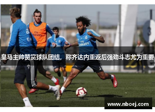 皇马主帅赞赏球队团结，称齐达内重返后强劲斗志尤为重要