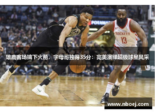 雄鹿客场擒下火箭，字母哥独得35分：完美演绎超级球星风采